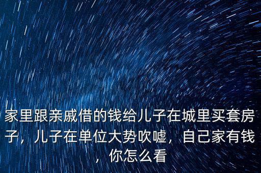 家里跟親戚借的錢給兒子在城里買套房子，兒子在單位大勢吹噓，自己家有錢，你怎么看