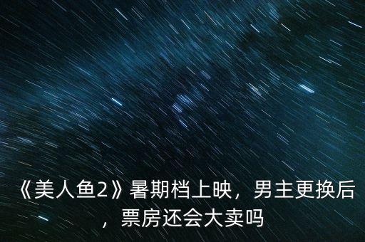 《美人魚2》暑期檔上映，男主更換后，票房還會大賣嗎