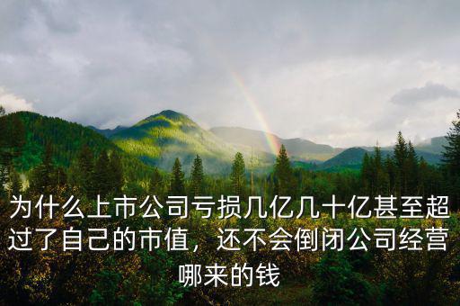 為什么上市公司虧損幾億幾十億甚至超過了自己的市值，還不會倒閉公司經(jīng)營哪來的錢