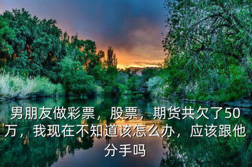 男朋友做彩票，股票，期貨共欠了50萬，我現(xiàn)在不知道該怎么辦，應該跟他分手嗎
