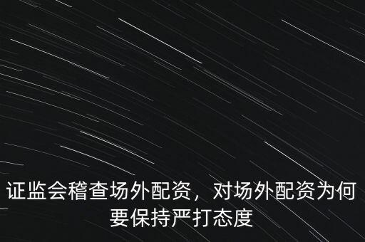 證監(jiān)會稽查場外配資，對場外配資為何要保持嚴打態(tài)度