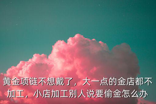 黃金項(xiàng)鏈不想戴了，大一點(diǎn)的金店都不加工，小店加工別人說(shuō)要偷金怎么辦