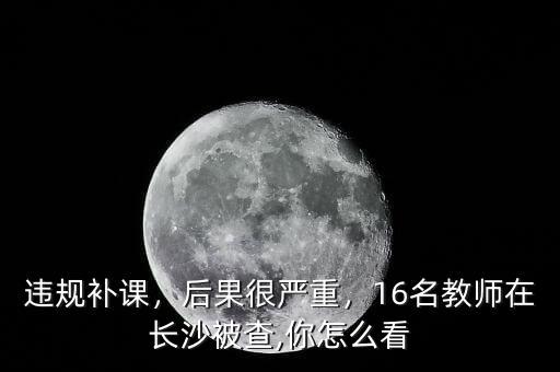 違規(guī)補課，后果很嚴重，16名教師在長沙被查,你怎么看