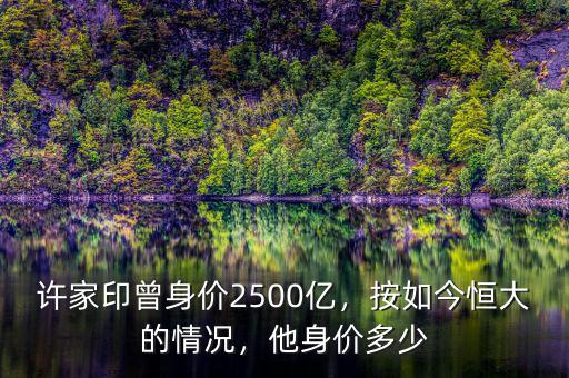 許家印曾身價2500億，按如今恒大的情況，他身價多少