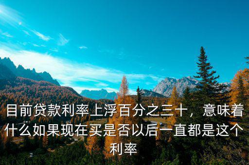 目前貸款利率上浮百分之三十，意味著什么如果現(xiàn)在買是否以后一直都是這個(gè)利率