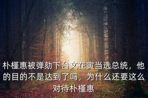 樸槿惠被彈劾下臺文在寅當選總統(tǒng)，他的目的不是達到了嗎，為什么還要這么對待樸槿惠