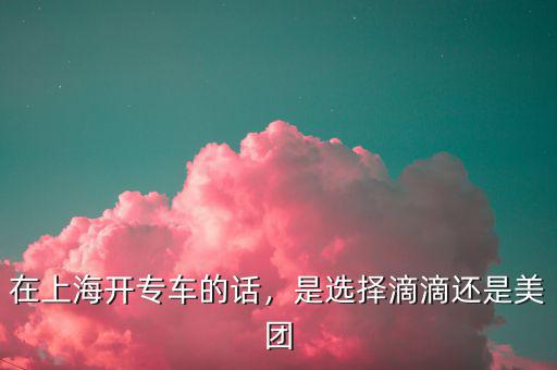 在上海開專車的話，是選擇滴滴還是美團(tuán)