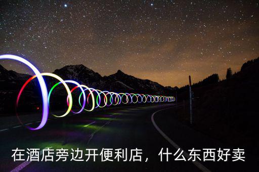 在酒店旁邊開便利店，什么東西好賣