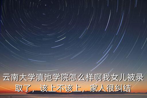 云南大學滇池學院怎么樣啊我女兒被錄取了，該上不該上，家人很糾結(jié)