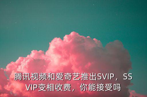 騰訊視頻和愛奇藝推出SVIP，SSVIP變相收費，你能接受嗎