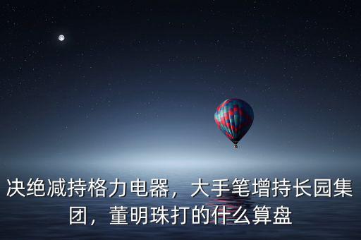 決絕減持格力電器，大手筆增持長園集團(tuán)，董明珠打的什么算盤
