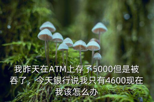 我昨天在ATM上存了5000但是被吞了，今天銀行說我只有4600現在我該怎么辦
