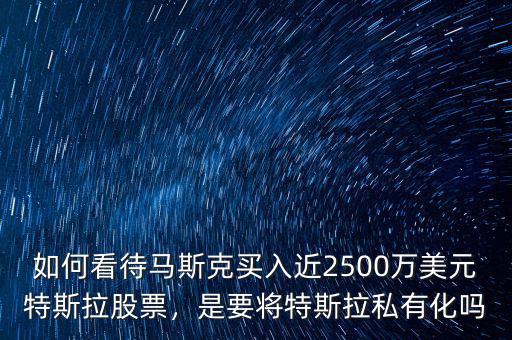 如何看待馬斯克買入近2500萬美元特斯拉股票，是要將特斯拉私有化嗎