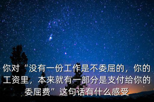 你對“沒有一份工作是不委屈的，你的工資里，本來就有一部分是支付給你的委屈費”這句話有什么感受