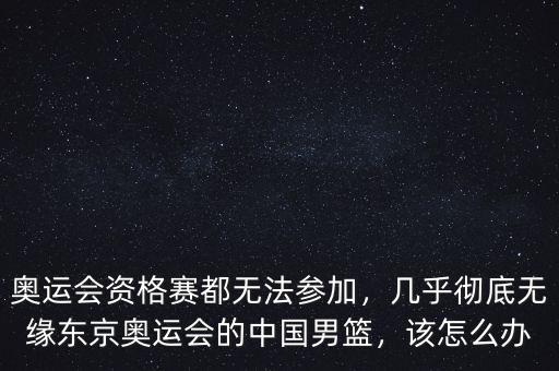 奧運會資格賽都無法參加，幾乎徹底無緣東京奧運會的中國男籃，該怎么辦