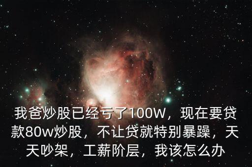 我爸炒股已經(jīng)虧了100W，現(xiàn)在要貸款80w炒股，不讓貸就特別暴躁，天天吵架，工薪階層，我該怎么辦