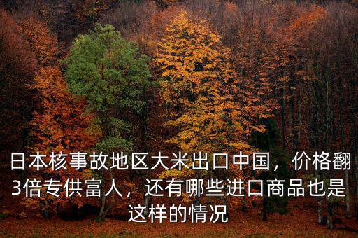 日本核事故地區(qū)大米出口中國，價格翻3倍專供富人，還有哪些進口商品也是這樣的情況