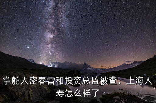 掌舵人密春雷和投資總監(jiān)被查，上海人壽怎么樣了