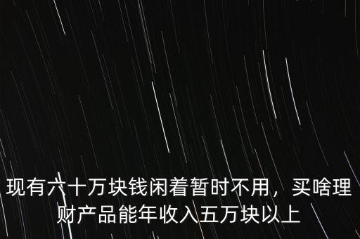 現(xiàn)有六十萬塊錢閑著暫時不用，買啥理財產(chǎn)品能年收入五萬塊以上