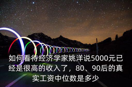 如何看待經(jīng)濟(jì)學(xué)家姚洋說(shuō)5000元已經(jīng)是很高的收入了，80、90后的真實(shí)工資中位數(shù)是多少