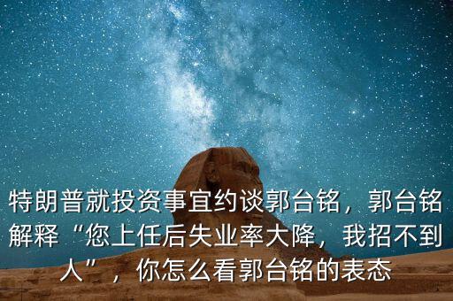 特朗普就投資事宜約談郭臺銘，郭臺銘解釋“您上任后失業(yè)率大降，我招不到人”，你怎么看郭臺銘的表態(tài)