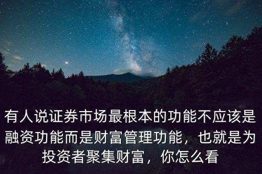 有人說證券市場最根本的功能不應該是融資功能而是財富管理功能，也就是為投資者聚集財富，你怎么看