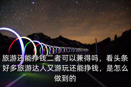 旅游還能掙錢二者可以兼得嗎，看頭條好多旅游達(dá)人又游玩還能掙錢，是怎么做到的