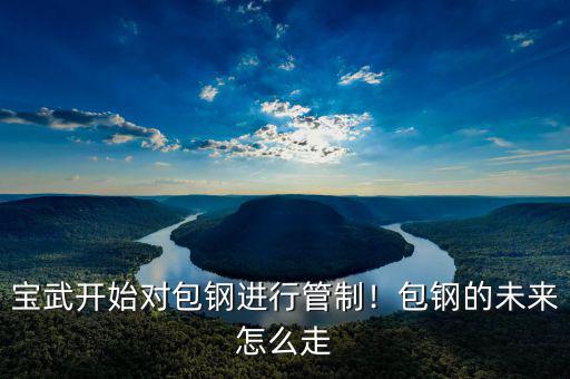 寶武開始對包鋼進(jìn)行管制！包鋼的未來怎么走
