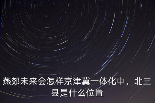 燕郊未來會怎樣京津冀一體化中，北三縣是什么位置