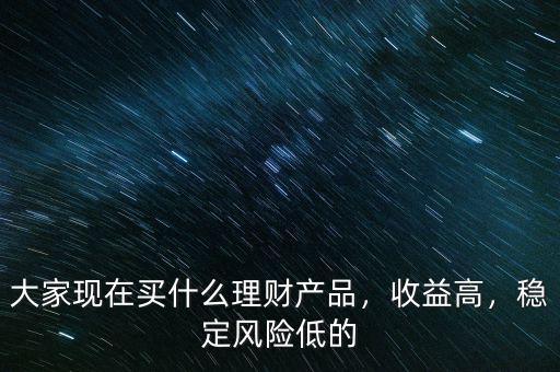 大家現(xiàn)在買什么理財產(chǎn)品，收益高，穩(wěn)定風(fēng)險低的