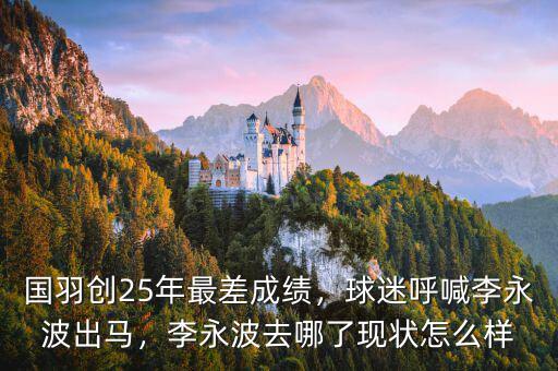 國(guó)羽創(chuàng)25年最差成績(jī)，球迷呼喊李永波出馬，李永波去哪了現(xiàn)狀怎么樣