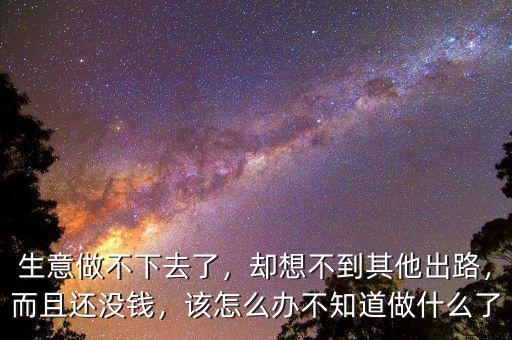 生意做不下去了，卻想不到其他出路，而且還沒錢，該怎么辦不知道做什么了