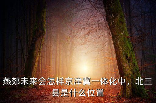 燕郊未來會怎樣京津冀一體化中，北三縣是什么位置