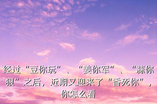 經(jīng)過“豆你玩”、“姜你軍”、“蒜你狠”之后，近期又迎來了“香死你”，你怎么看