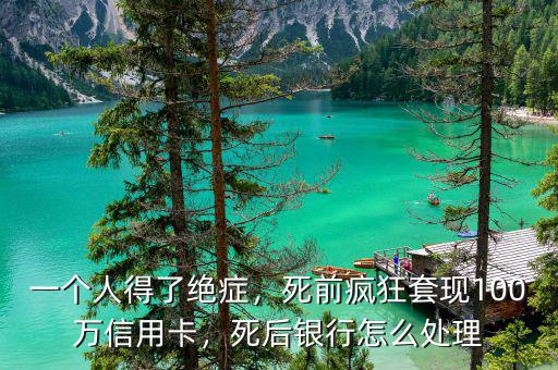 一個人得了絕癥，死前瘋狂套現(xiàn)100萬信用卡，死后銀行怎么處理