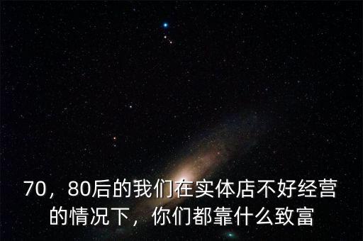 70，80后的我們在實體店不好經(jīng)營的情況下，你們都靠什么致富