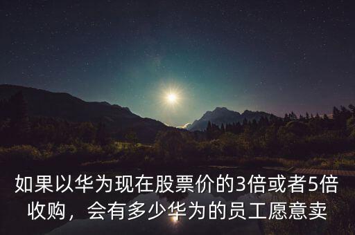 如果以華為現(xiàn)在股票價(jià)的3倍或者5倍收購，會(huì)有多少華為的員工愿意賣