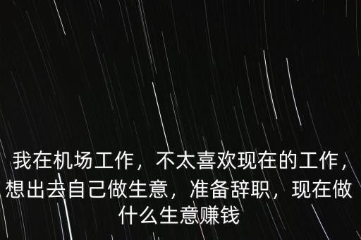 我在機(jī)場工作，不太喜歡現(xiàn)在的工作，想出去自己做生意，準(zhǔn)備辭職，現(xiàn)在做什么生意賺錢