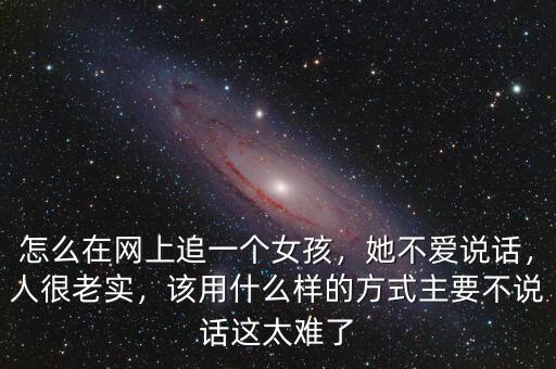 怎么在網(wǎng)上追一個女孩，她不愛說話，人很老實，該用什么樣的方式主要不說話這太難了
