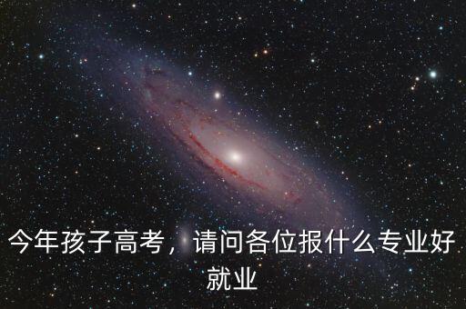 今年孩子高考，請問各位報(bào)什么專業(yè)好就業(yè)