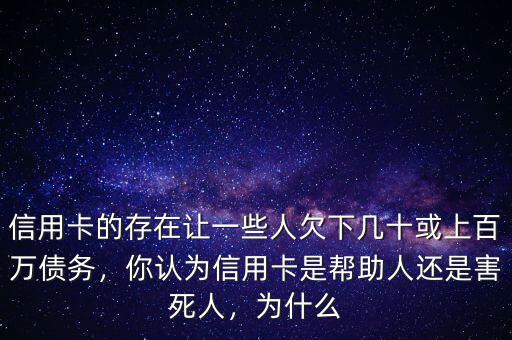 信用卡的存在讓一些人欠下幾十或上百萬債務(wù)，你認為信用卡是幫助人還是害死人，為什么