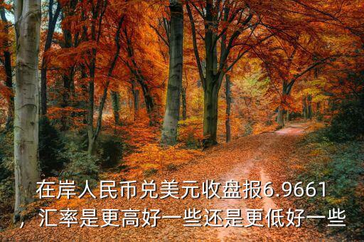 在岸人民幣兌美元收盤報(bào)6.9661，匯率是更高好一些還是更低好一些