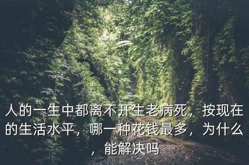 人的一生中都離不開生老病死，按現(xiàn)在的生活水平，哪一種花錢最多，為什么，能解決嗎