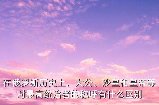 在俄羅斯歷史上，大公、沙皇和皇帝等對(duì)最高統(tǒng)治者的稱呼有什么區(qū)別
