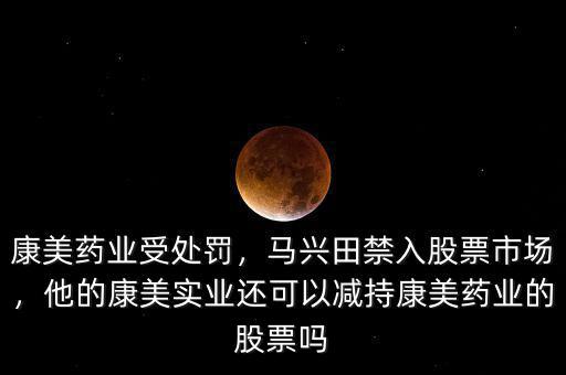 康美藥業(yè)受處罰，馬興田禁入股票市場，他的康美實業(yè)還可以減持康美藥業(yè)的股票嗎