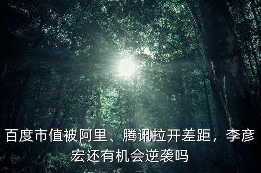 百度市值被阿里、騰訊拉開差距，李彥宏還有機(jī)會逆襲嗎