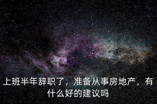 上班半年辭職了，準(zhǔn)備從事房地產(chǎn)，有什么好的建議嗎
