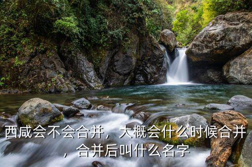 西咸會不會合并，大概會什么時候合并，合并后叫什么名字