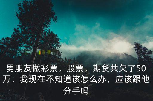 男朋友做彩票，股票，期貨共欠了50萬(wàn)，我現(xiàn)在不知道該怎么辦，應(yīng)該跟他分手嗎
