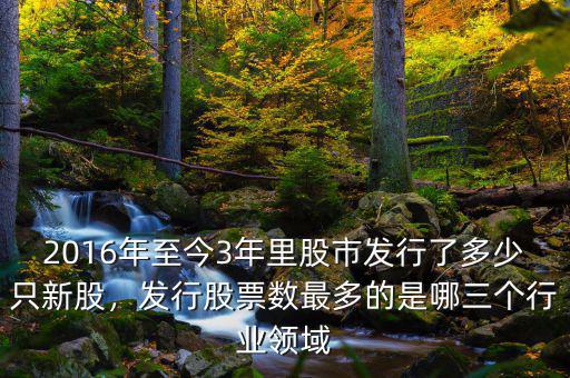 2016年至今3年里股市發(fā)行了多少只新股，發(fā)行股票數(shù)最多的是哪三個(gè)行業(yè)領(lǐng)域